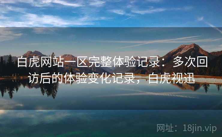 白虎网站一区完整体验记录：多次回访后的体验变化记录，白虎视迅