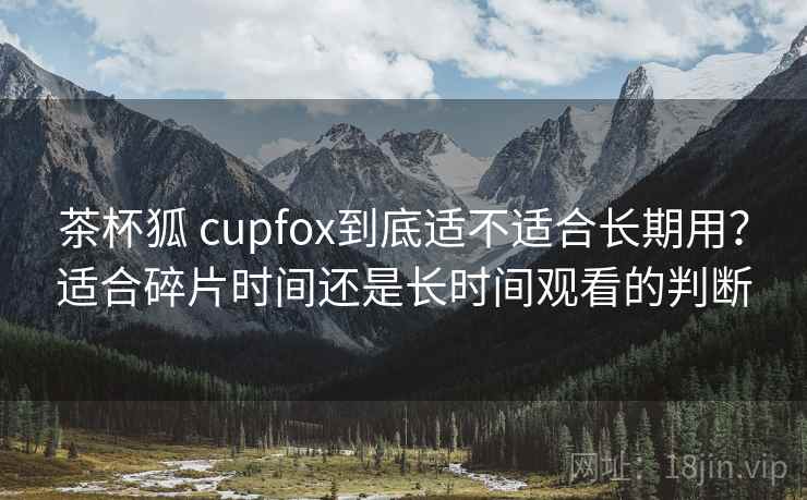 茶杯狐 cupfox到底适不适合长期用？适合碎片时间还是长时间观看的判断