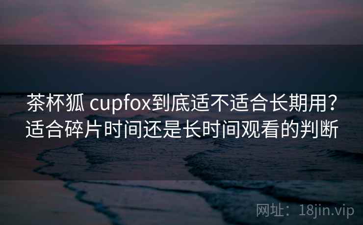 茶杯狐 cupfox到底适不适合长期用？适合碎片时间还是长时间观看的判断