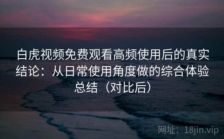 白虎视频免费观看高频使用后的真实结论：从日常使用角度做的综合体验总结（对比后）