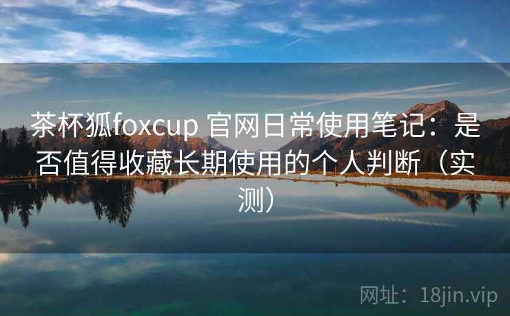 茶杯狐foxcup 官网日常使用笔记：是否值得收藏长期使用的个人判断（实测）