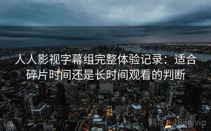 人人影视字幕组完整体验记录：适合碎片时间还是长时间观看的判断