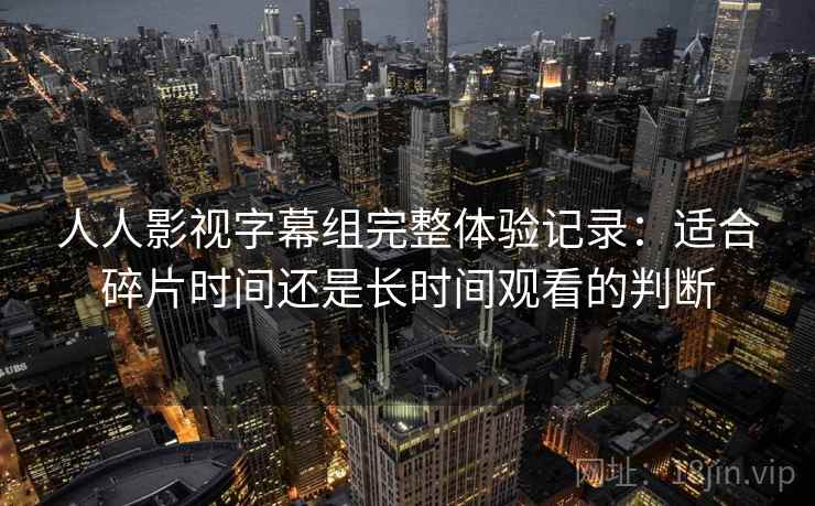 人人影视字幕组完整体验记录：适合碎片时间还是长时间观看的判断