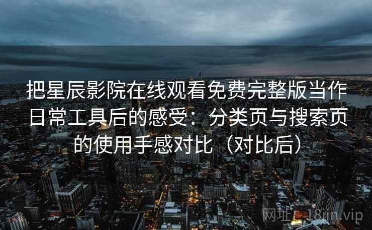 把星辰影院在线观看免费完整版当作日常工具后的感受:分类页与搜索页的使用手感对比(对比后) 把星辰影院在线观看免费完整版当作日常工具后的感受:分类页与搜索页的使用手感对比(对比后)