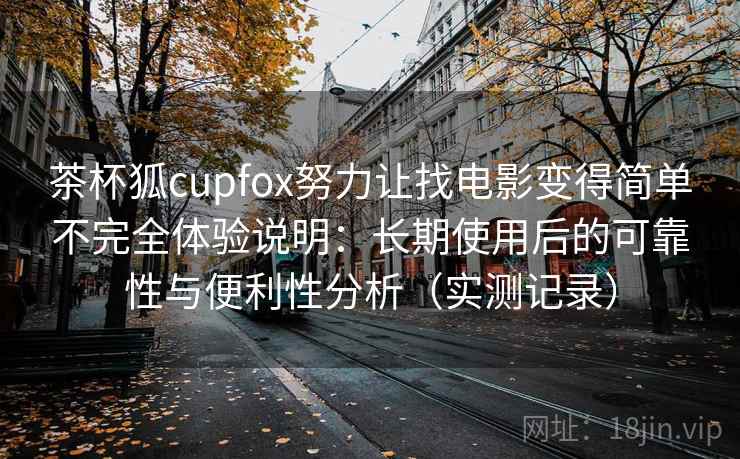 茶杯狐cupfox努力让找电影变得简单不完全体验说明：长期使用后的可靠性与便利性分析（实测记录）