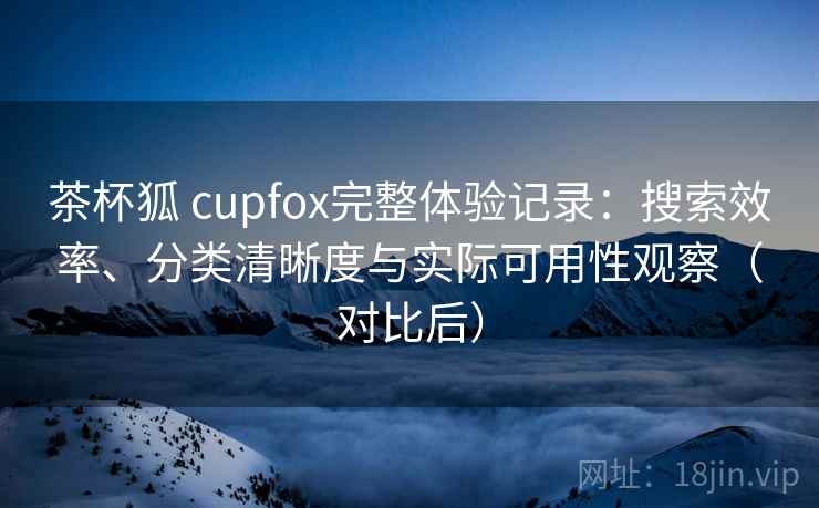 茶杯狐 cupfox完整体验记录：搜索效率、分类清晰度与实际可用性观察（对比后）