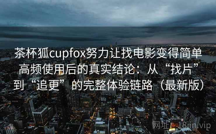 茶杯狐cupfox努力让找电影变得简单高频使用后的真实结论：从“找片”到“追更”的完整体验链路（最新版）