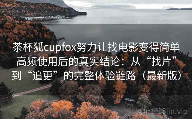 茶杯狐cupfox努力让找电影变得简单高频使用后的真实结论：从“找片”到“追更”的完整体验链路（最新版）