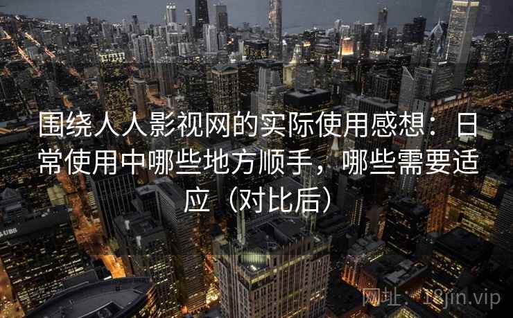 围绕人人影视网的实际使用感想：日常使用中哪些地方顺手，哪些需要适应（对比后）