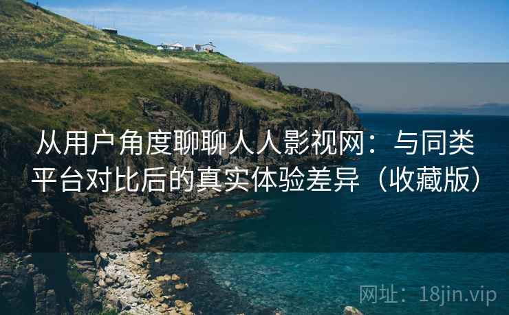 从用户角度聊聊人人影视网：与同类平台对比后的真实体验差异（收藏版）