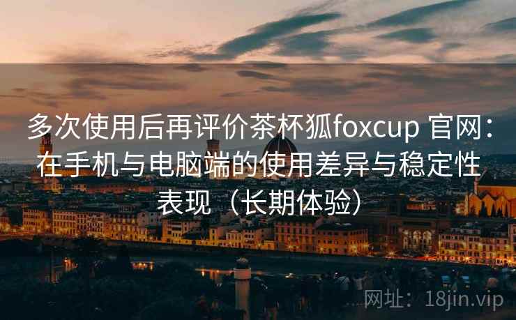 多次使用后再评价茶杯狐foxcup 官网：在手机与电脑端的使用差异与稳定性表现（长期体验）