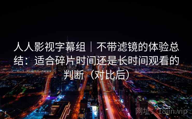 人人影视字幕组｜不带滤镜的体验总结：适合碎片时间还是长时间观看的判断（对比后）