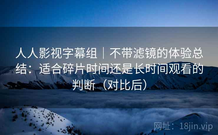 人人影视字幕组|不带滤镜的体验总结:适合碎片时间还是长时间观看的判断(对比后) 人人影视字幕组|不带滤镜的体验总结:适合碎片时间还是长时间观看的判断(对比后)