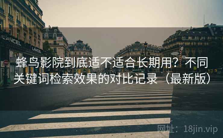 蜂鸟影院到底适不适合长期用？不同关键词检索效果的对比记录（最新版）