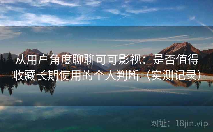 从用户角度聊聊可可影视：是否值得收藏长期使用的个人判断（实测记录）