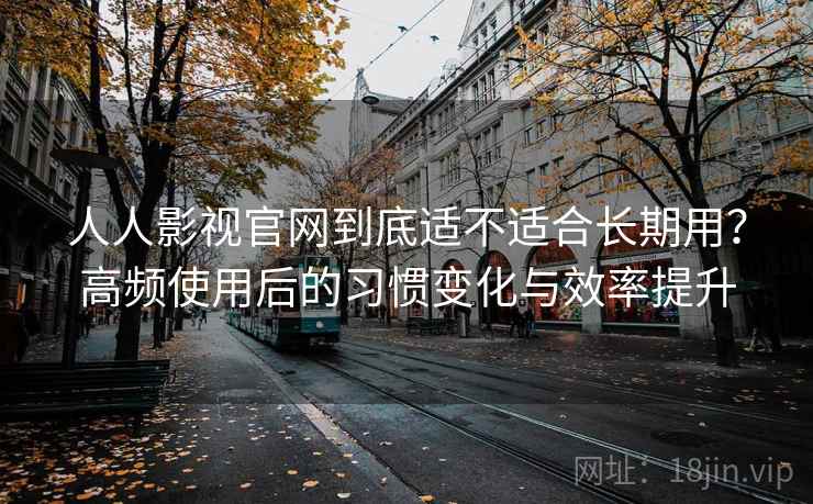 人人影视官网到底适不适合长期用？高频使用后的习惯变化与效率提升
