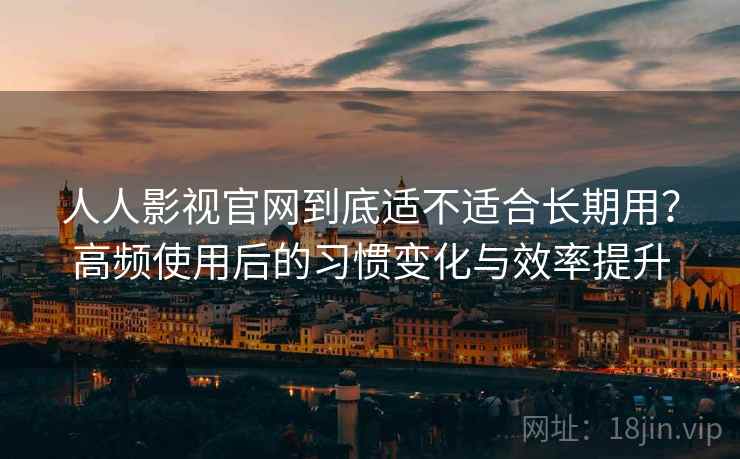 人人影视官网到底适不适合长期用？高频使用后的习惯变化与效率提升