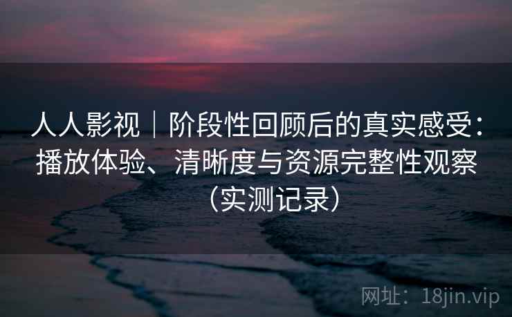 人人影视｜阶段性回顾后的真实感受：播放体验、清晰度与资源完整性观察（实测记录）