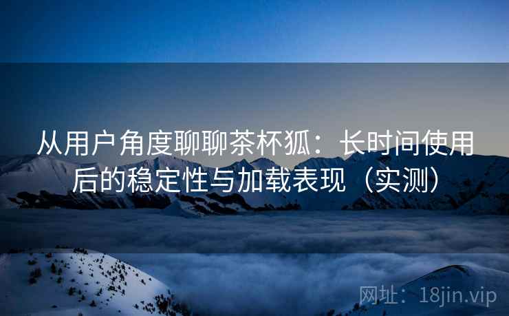 从用户角度聊聊茶杯狐:长时间使用后的稳定性与加载表现(实测) 从用户角度聊聊茶杯狐:长时间使用后的稳定性与加载表现(实测)