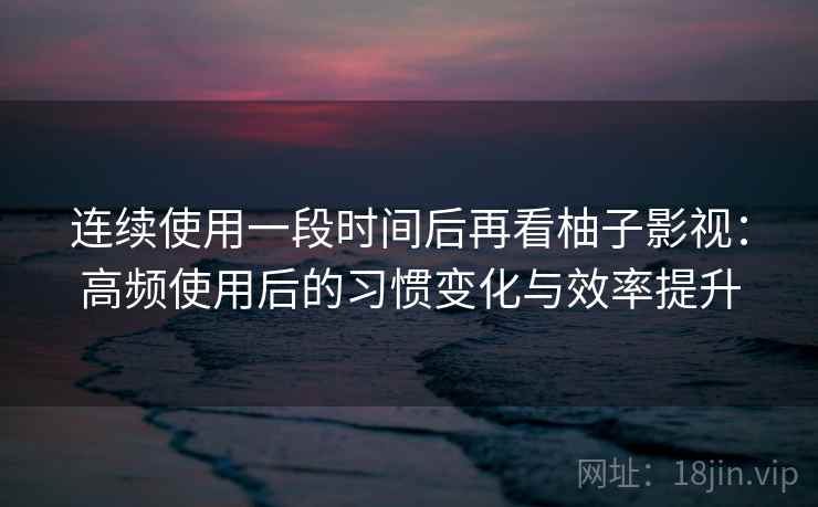 连续使用一段时间后再看柚子影视：高频使用后的习惯变化与效率提升