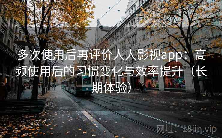 多次使用后再评价人人影视app：高频使用后的习惯变化与效率提升（长期体验）