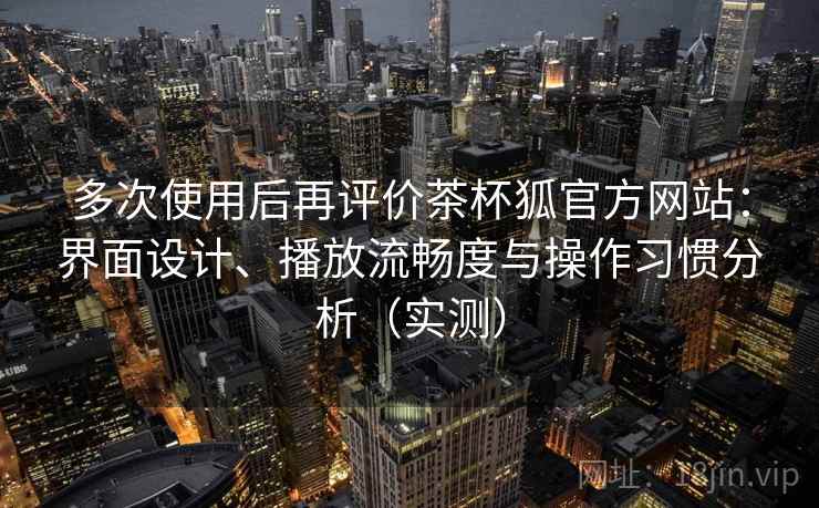 多次使用后再评价茶杯狐官方网站：界面设计、播放流畅度与操作习惯分析（实测）