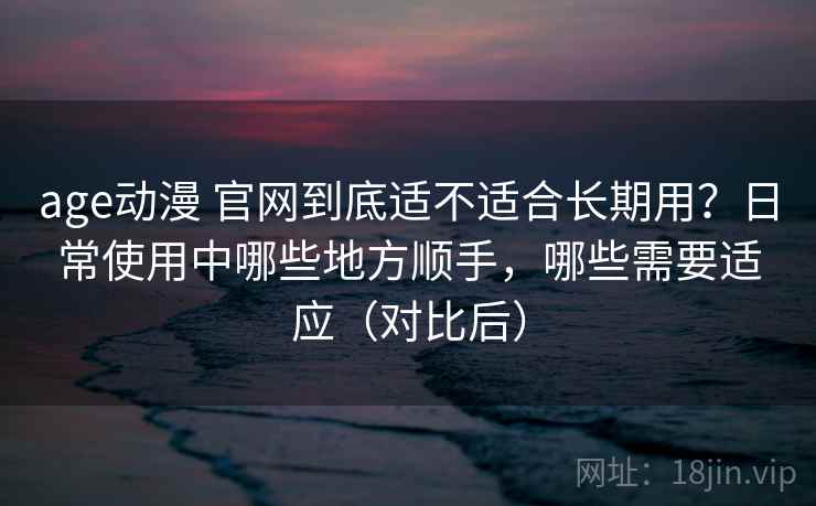 age动漫 官网到底适不适合长期用？日常使用中哪些地方顺手，哪些需要适应（对比后）