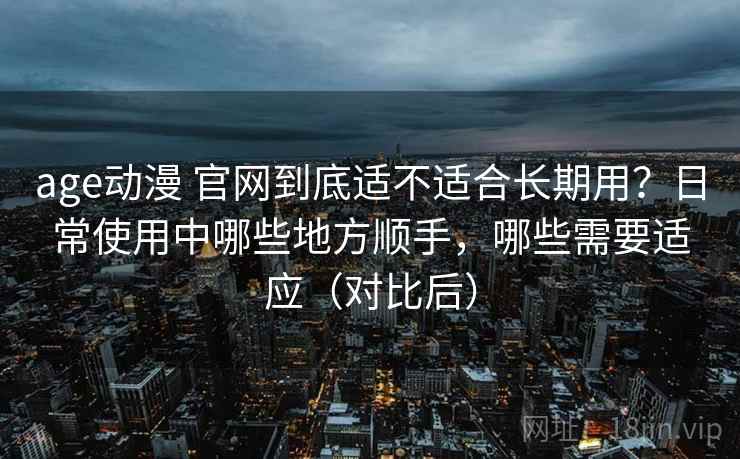 age动漫 官网到底适不适合长期用？日常使用中哪些地方顺手，哪些需要适应（对比后）