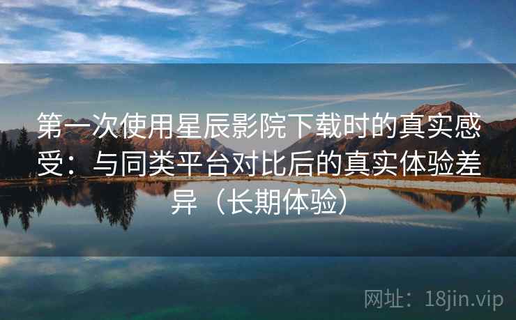 第一次使用星辰影院下载时的真实感受：与同类平台对比后的真实体验差异（长期体验）