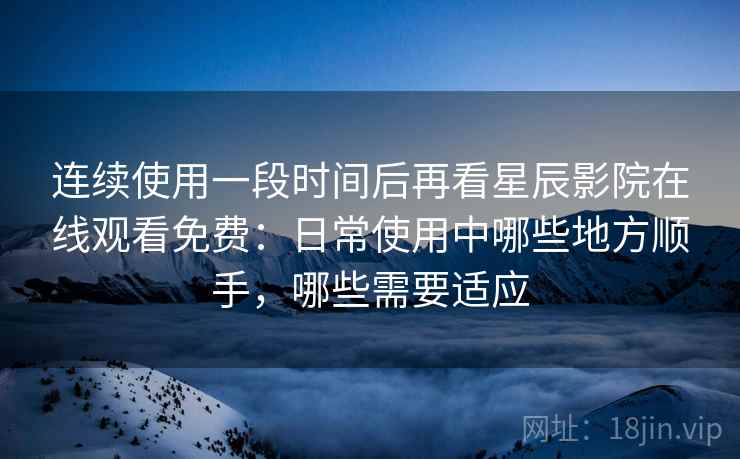 连续使用一段时间后再看星辰影院在线观看免费：日常使用中哪些地方顺手，哪些需要适应