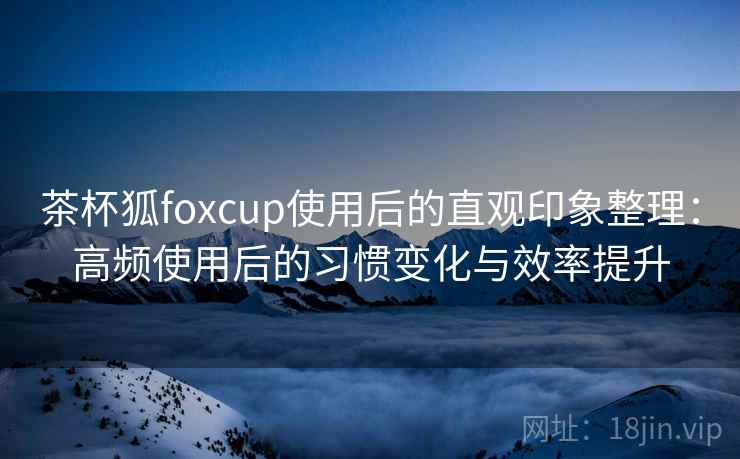 茶杯狐foxcup使用后的直观印象整理：高频使用后的习惯变化与效率提升
