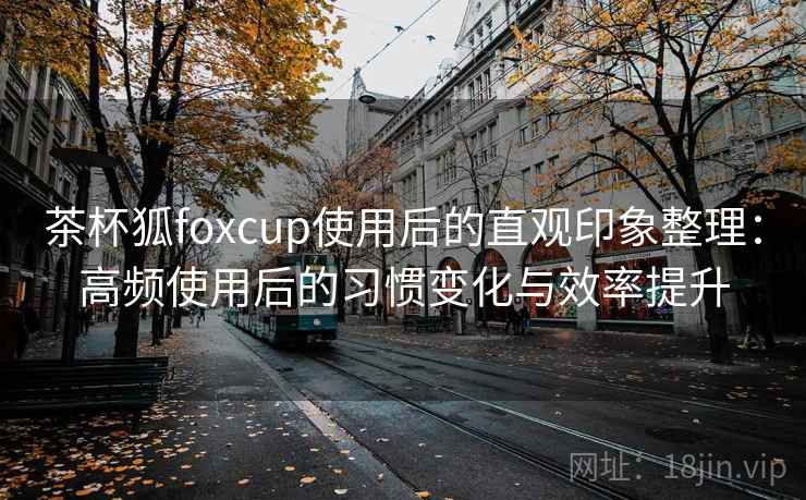 茶杯狐foxcup使用后的直观印象整理:高频使用后的习惯变化与效率提升 茶杯狐foxcup使用后的直观印象整理:高频使用后的习惯变化与效率提升