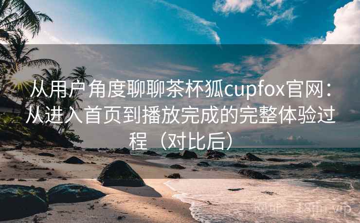 从用户角度聊聊茶杯狐cupfox官网：从进入首页到播放完成的完整体验过程（对比后）