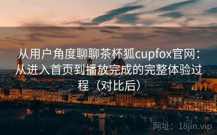 从用户角度聊聊茶杯狐cupfox官网：从进入首页到播放完成的完整体验过程（对比后）