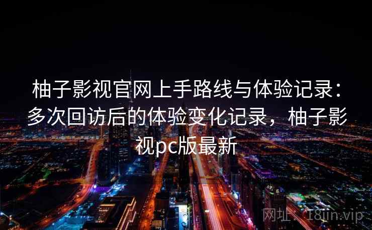 柚子影视官网上手路线与体验记录：多次回访后的体验变化记录，柚子影视pc版最新