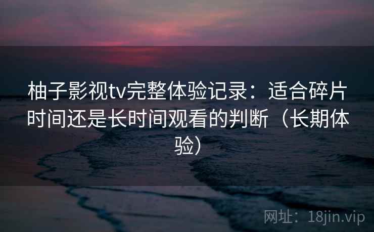 柚子影视tv完整体验记录：适合碎片时间还是长时间观看的判断（长期体验）