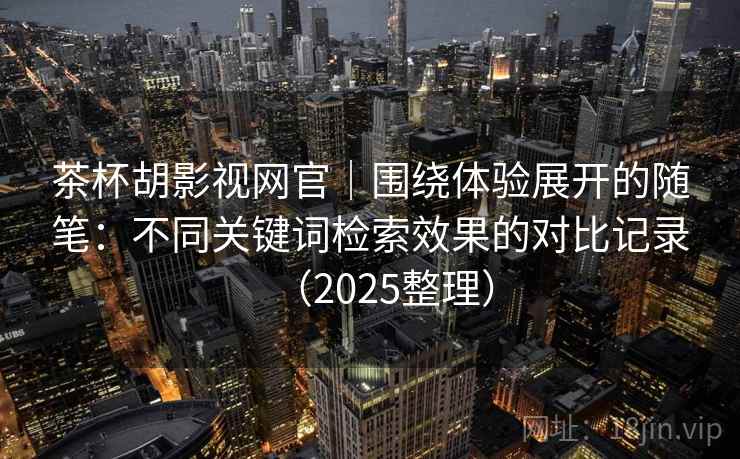 茶杯胡影视网官｜围绕体验展开的随笔：不同关键词检索效果的对比记录（2025整理）