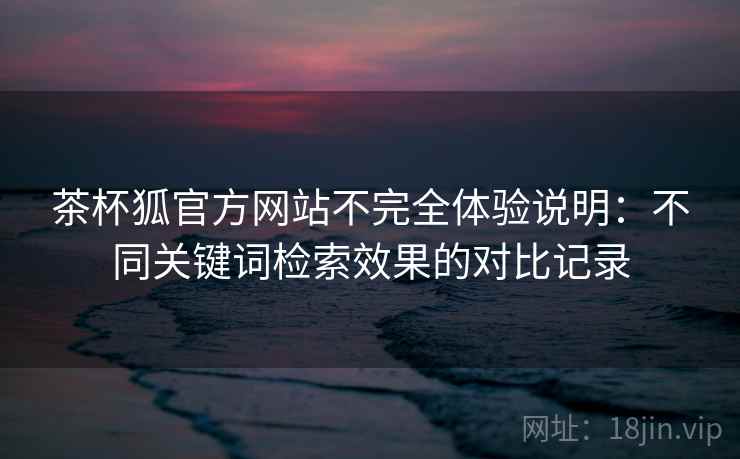 茶杯狐官方网站不完全体验说明:不同关键词检索效果的对比记录 茶杯狐官方网站不完全体验说明:不同关键词检索效果的对比记录