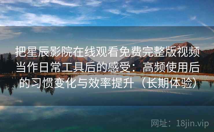 把星辰影院在线观看免费完整版视频当作日常工具后的感受：高频使用后的习惯变化与效率提升（长期体验）