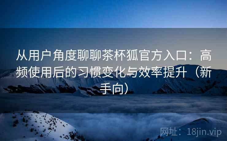 从用户角度聊聊茶杯狐官方入口：高频使用后的习惯变化与效率提升（新手向）