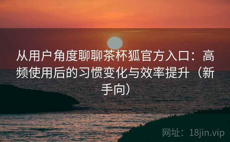从用户角度聊聊茶杯狐官方入口:高频使用后的习惯变化与效率提升(新手向) 从用户角度聊聊茶杯狐官方入口:高频使用后的习惯变化与效率提升(新手向)