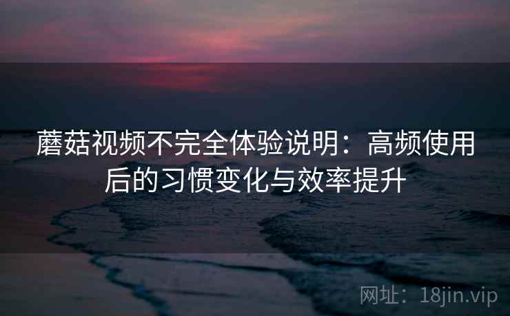 蘑菇视频不完全体验说明：高频使用后的习惯变化与效率提升