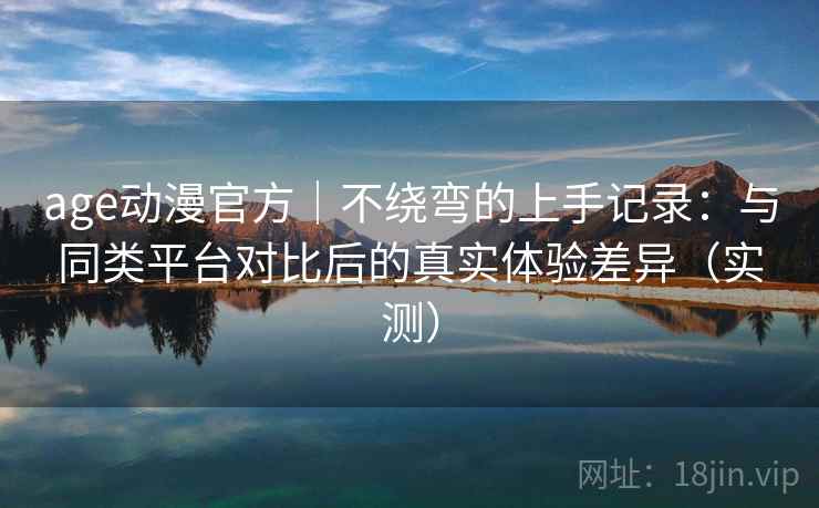 age动漫官方｜不绕弯的上手记录：与同类平台对比后的真实体验差异（实测）