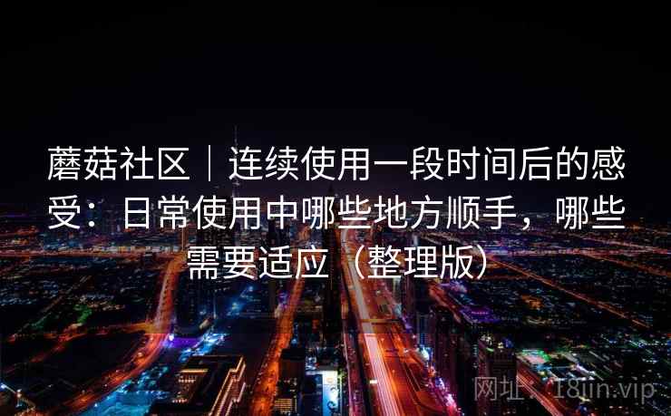 蘑菇社区｜连续使用一段时间后的感受：日常使用中哪些地方顺手，哪些需要适应（整理版）