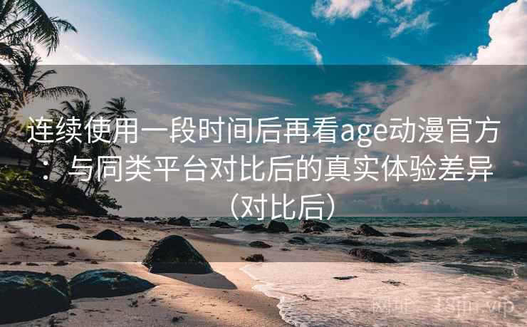 连续使用一段时间后再看age动漫官方：与同类平台对比后的真实体验差异（对比后）