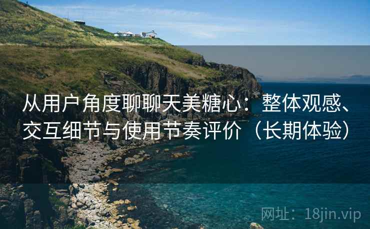 从用户角度聊聊天美糖心：整体观感、交互细节与使用节奏评价（长期体验）