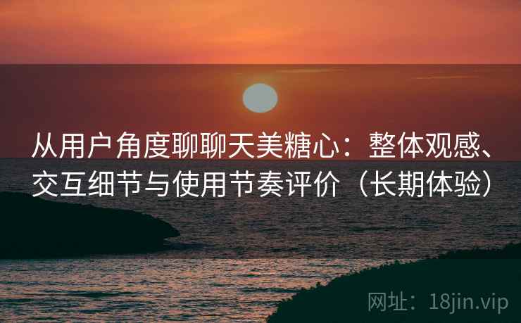 从用户角度聊聊天美糖心:整体观感、交互细节与使用节奏评价(长期体验) 从用户角度聊聊天美糖心:整体观感、交互细节与使用节奏评价(长期体验)