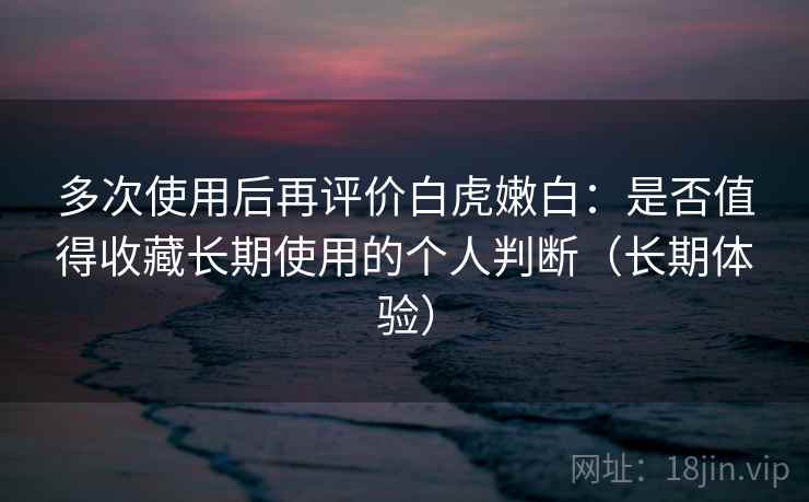多次使用后再评价白虎嫩白：是否值得收藏长期使用的个人判断（长期体验）
