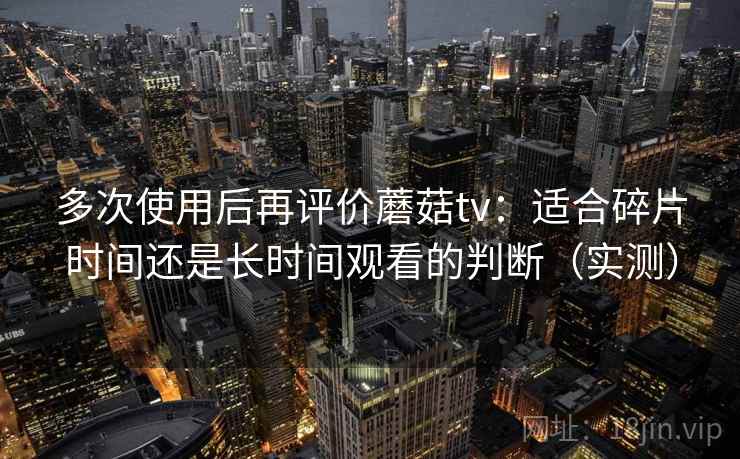 多次使用后再评价蘑菇tv：适合碎片时间还是长时间观看的判断（实测）