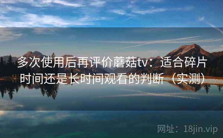 多次使用后再评价蘑菇tv：适合碎片时间还是长时间观看的判断（实测）